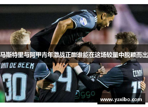马斯特里与阿甲青年激战正酣谁能在这场较量中脱颖而出